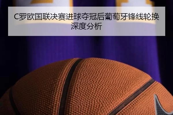 C罗欧国联决赛进球夺冠后葡萄牙锋线轮换深度分析